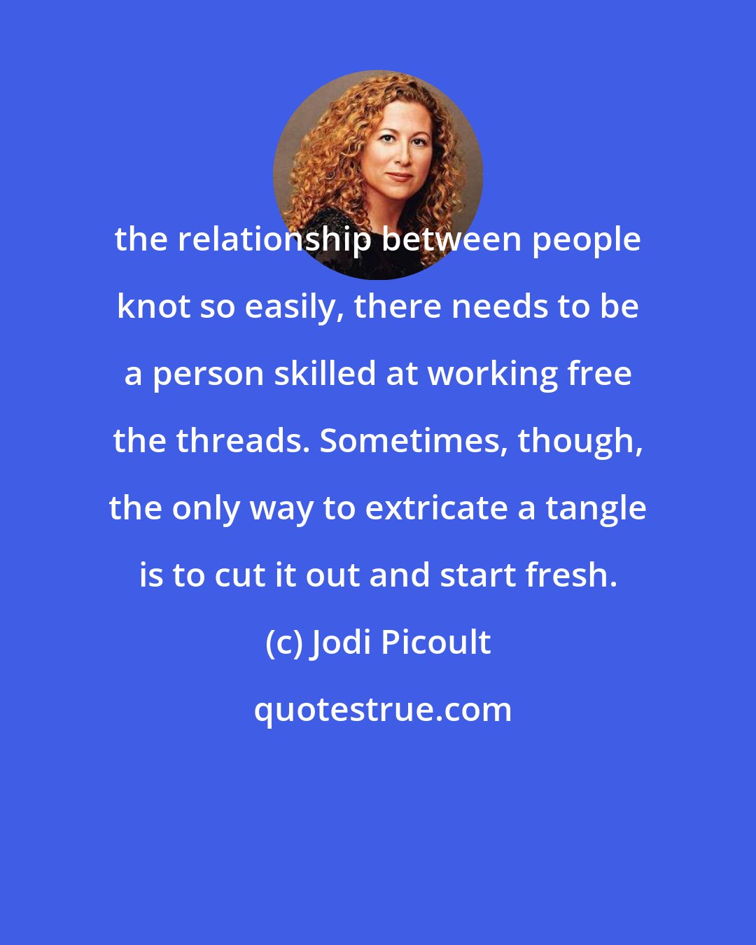 Jodi Picoult: the relationship between people knot so easily, there needs to be a person skilled at working free the threads. Sometimes, though, the only way to extricate a tangle is to cut it out and start fresh.