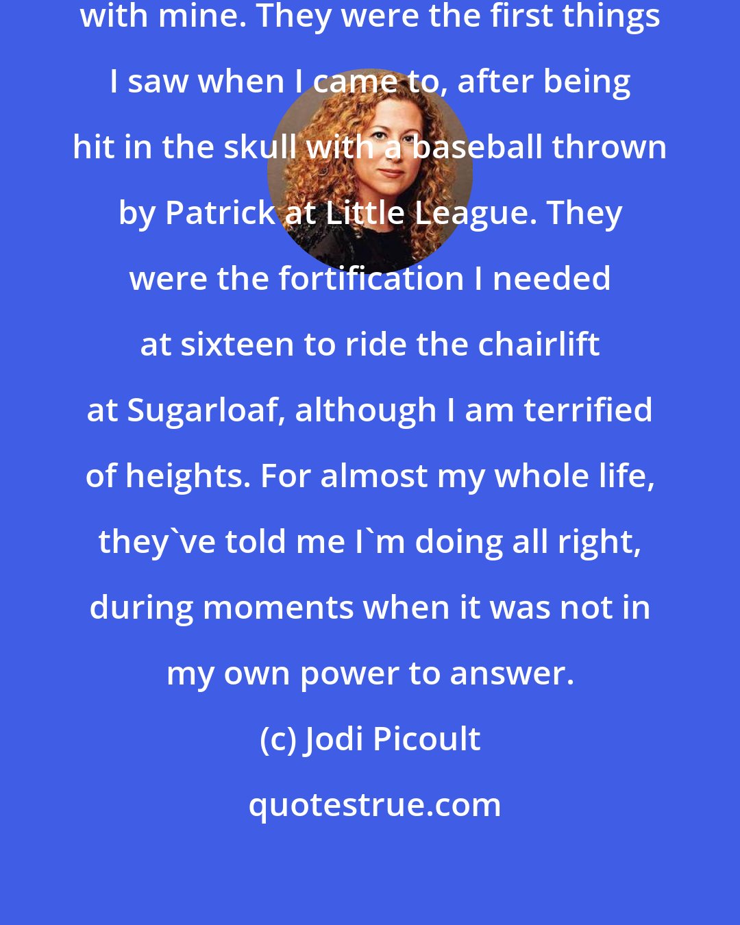 Jodi Picoult: Those eyes, they've got a history with mine. They were the first things I saw when I came to, after being hit in the skull with a baseball thrown by Patrick at Little League. They were the fortification I needed at sixteen to ride the chairlift at Sugarloaf, although I am terrified of heights. For almost my whole life, they've told me I'm doing all right, during moments when it was not in my own power to answer.