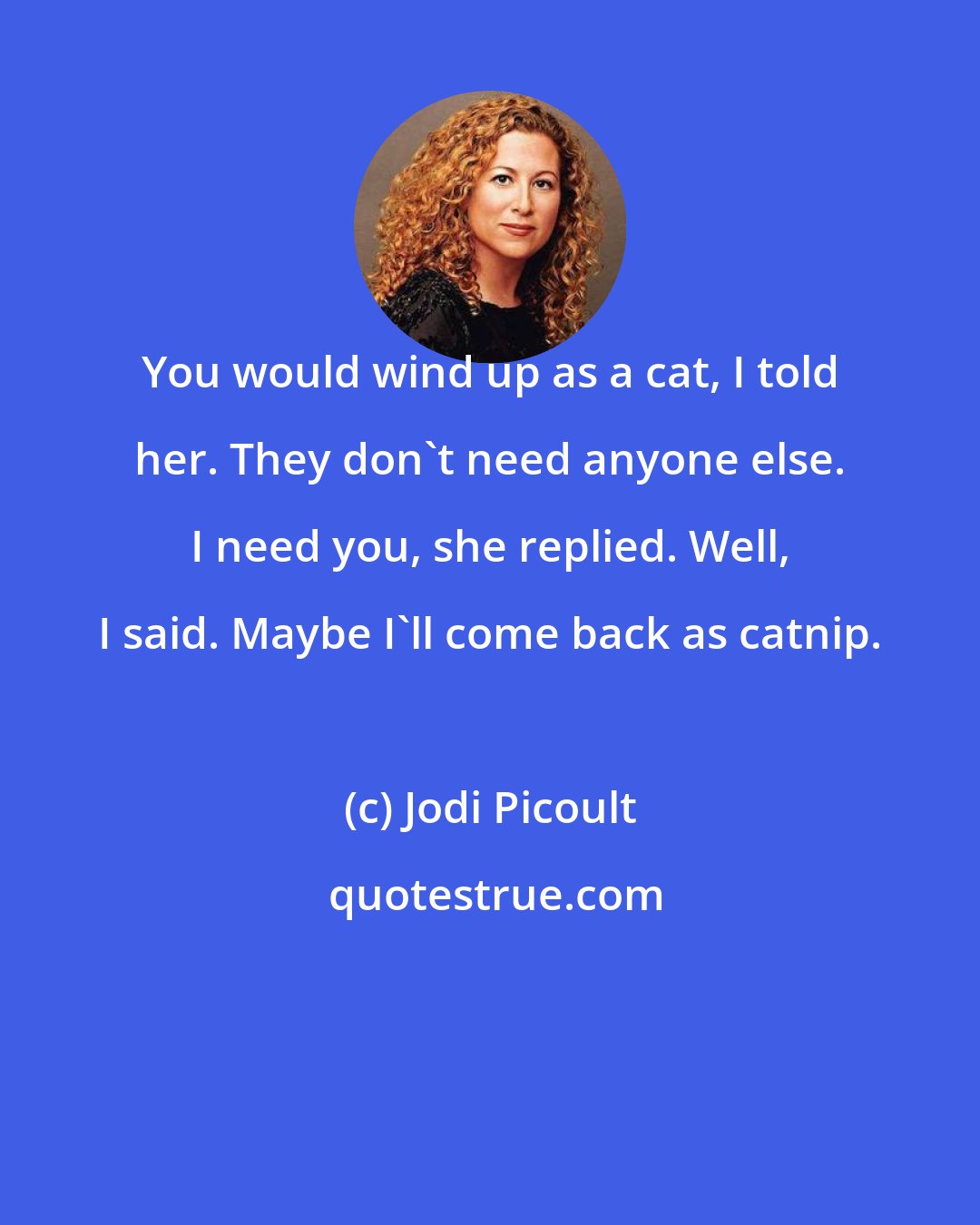 Jodi Picoult: You would wind up as a cat, I told her. They don't need anyone else. I need you, she replied. Well, I said. Maybe I'll come back as catnip.