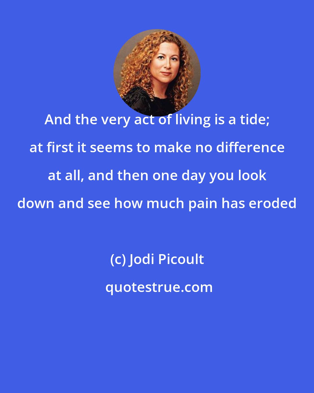 Jodi Picoult: And the very act of living is a tide; at first it seems to make no difference at all, and then one day you look down and see how much pain has eroded