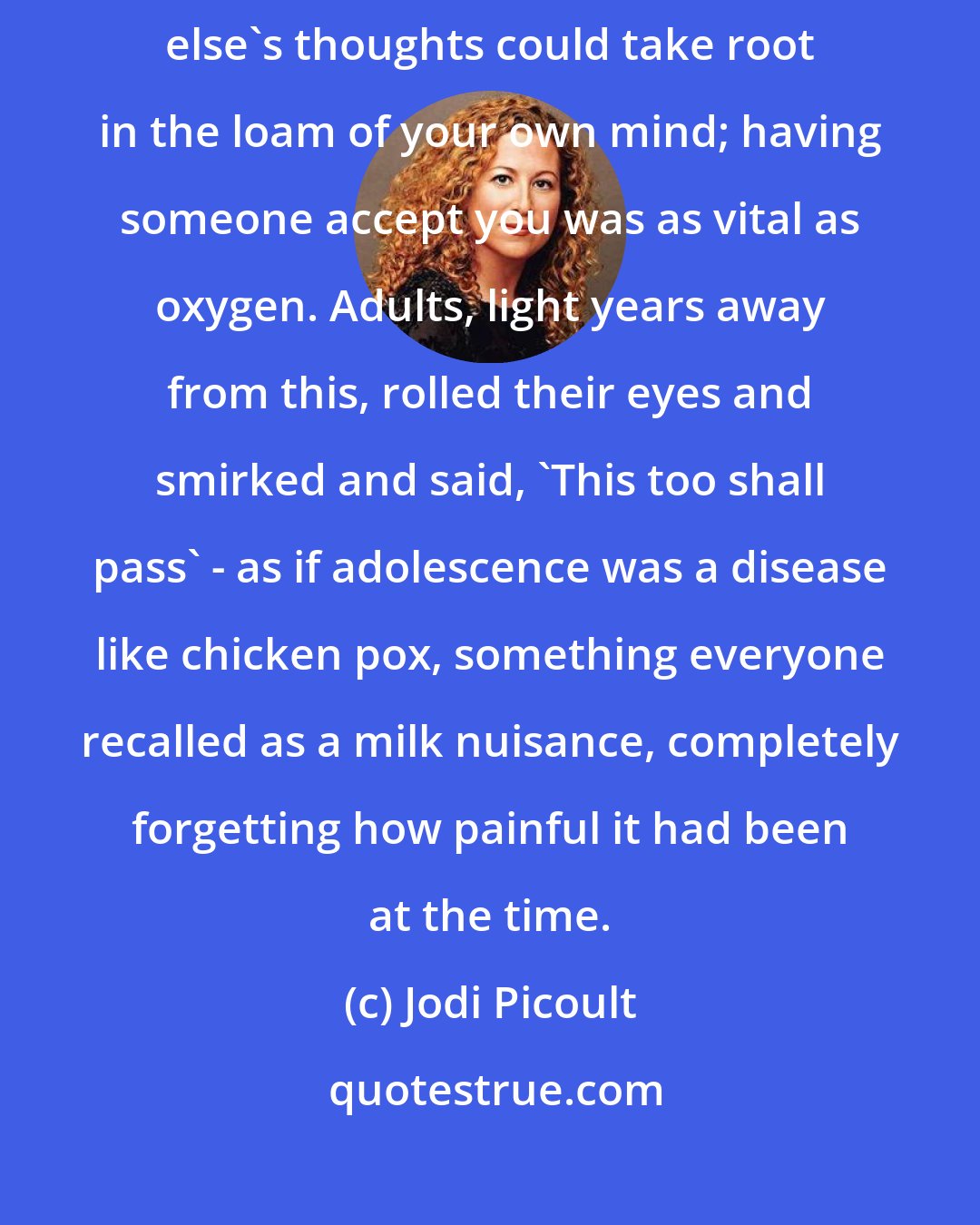 Jodi Picoult: At 17, the smallest crises took on tremendous proportions; someone else's thoughts could take root in the loam of your own mind; having someone accept you was as vital as oxygen. Adults, light years away from this, rolled their eyes and smirked and said, 'This too shall pass' - as if adolescence was a disease like chicken pox, something everyone recalled as a milk nuisance, completely forgetting how painful it had been at the time.