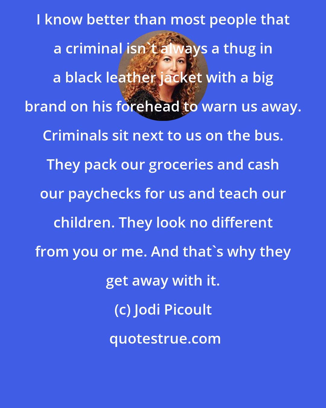 Jodi Picoult: I know better than most people that a criminal isn't always a thug in a black leather jacket with a big brand on his forehead to warn us away. Criminals sit next to us on the bus. They pack our groceries and cash our paychecks for us and teach our children. They look no different from you or me. And that's why they get away with it.