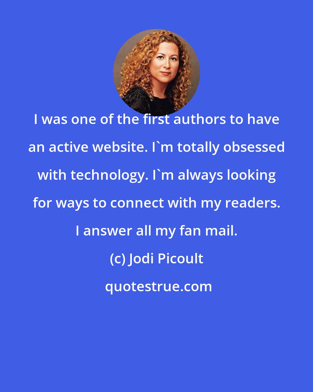 Jodi Picoult: I was one of the first authors to have an active website. I'm totally obsessed with technology. I'm always looking for ways to connect with my readers. I answer all my fan mail.