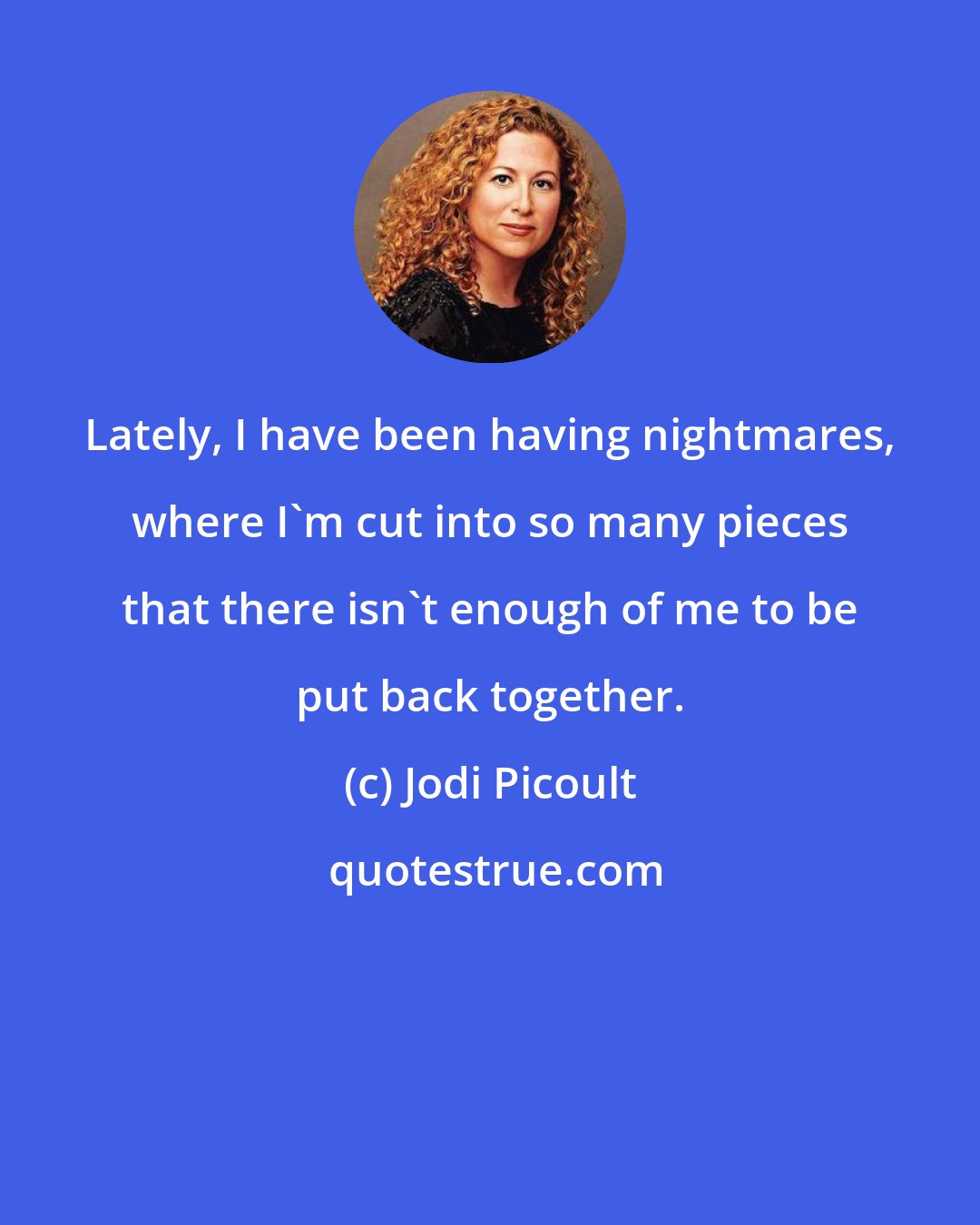 Jodi Picoult: Lately, I have been having nightmares, where I'm cut into so many pieces that there isn't enough of me to be put back together.