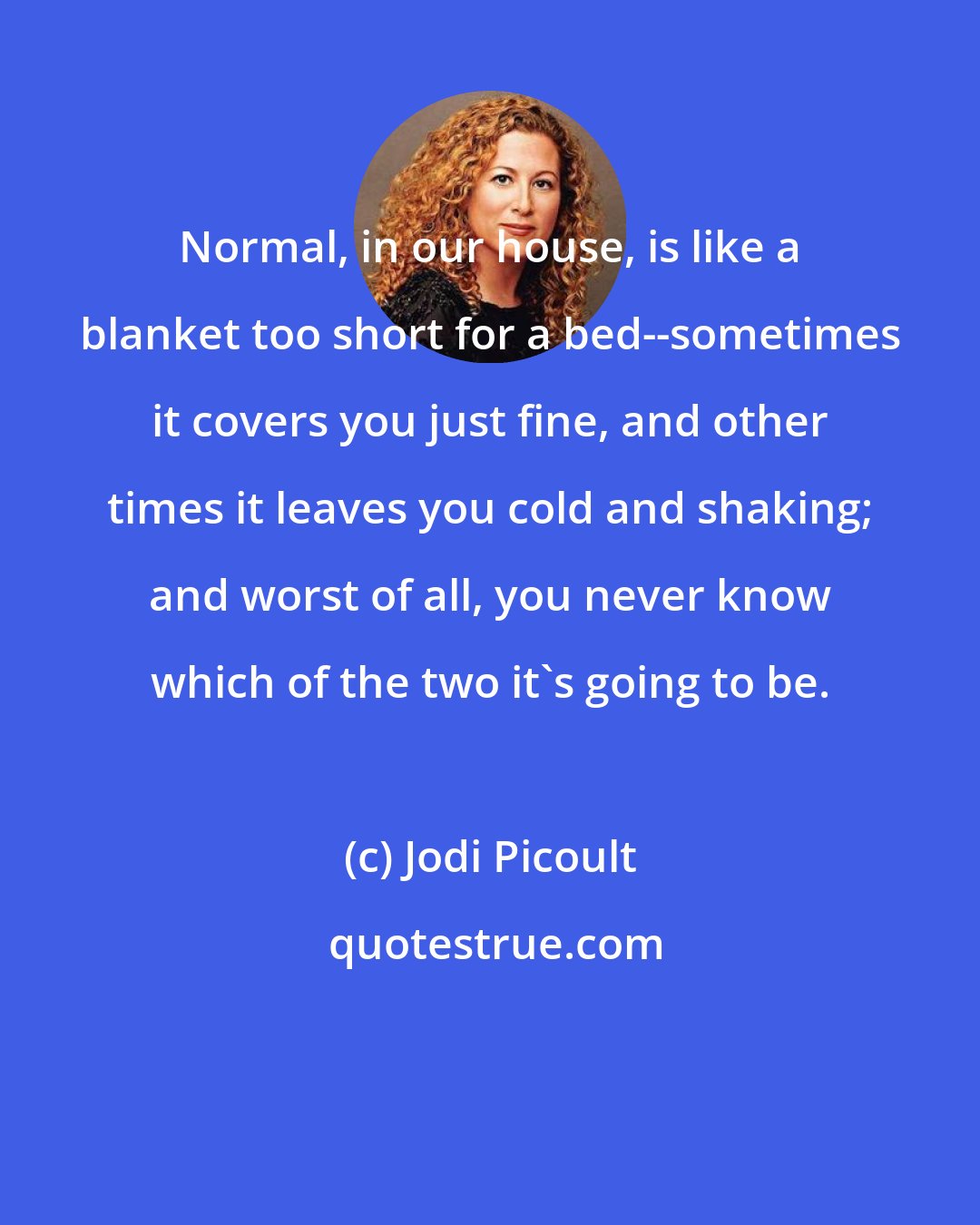 Jodi Picoult: Normal, in our house, is like a blanket too short for a bed--sometimes it covers you just fine, and other times it leaves you cold and shaking; and worst of all, you never know which of the two it's going to be.