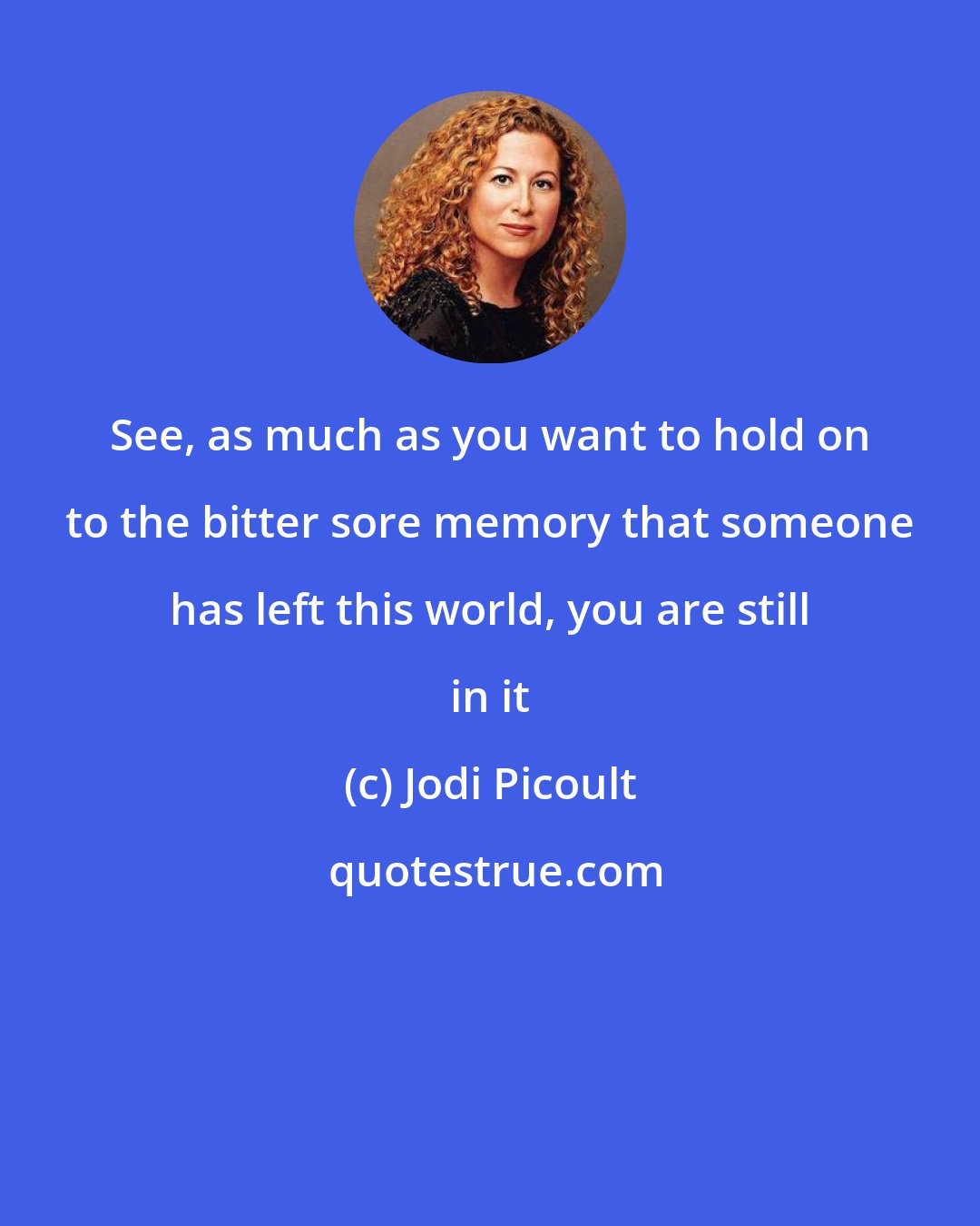 Jodi Picoult: See, as much as you want to hold on to the bitter sore memory that someone has left this world, you are still in it