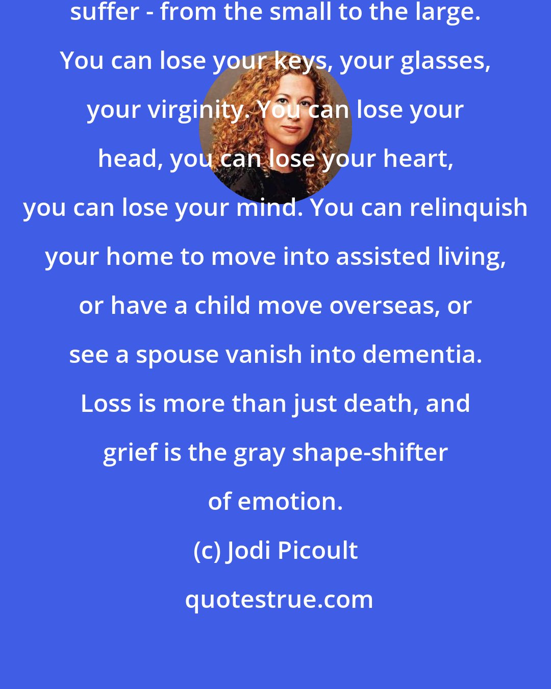 Jodi Picoult: There are all sorts of losses people suffer - from the small to the large. You can lose your keys, your glasses, your virginity. You can lose your head, you can lose your heart, you can lose your mind. You can relinquish your home to move into assisted living, or have a child move overseas, or see a spouse vanish into dementia. Loss is more than just death, and grief is the gray shape-shifter of emotion.