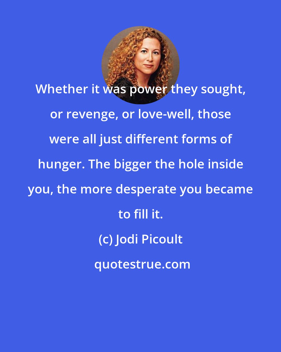Jodi Picoult: Whether it was power they sought, or revenge, or love-well, those were all just different forms of hunger. The bigger the hole inside you, the more desperate you became to fill it.