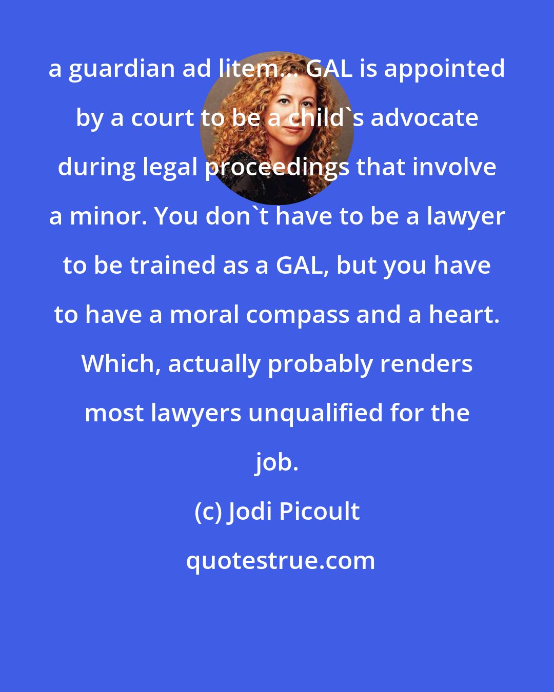 Jodi Picoult: a guardian ad litem... GAL is appointed by a court to be a child's advocate during legal proceedings that involve a minor. You don't have to be a lawyer to be trained as a GAL, but you have to have a moral compass and a heart. Which, actually probably renders most lawyers unqualified for the job.