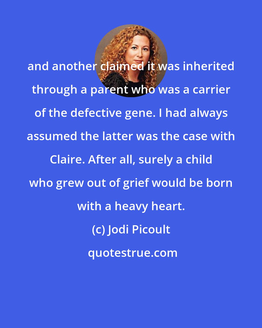 Jodi Picoult: and another claimed it was inherited through a parent who was a carrier of the defective gene. I had always assumed the latter was the case with Claire. After all, surely a child who grew out of grief would be born with a heavy heart.