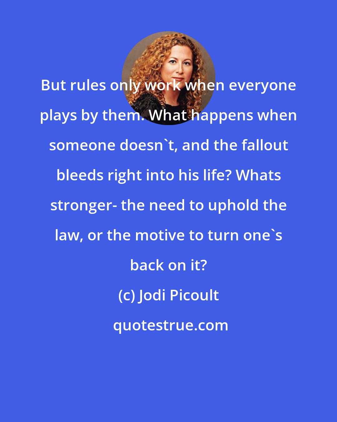 Jodi Picoult: But rules only work when everyone plays by them. What happens when someone doesn't, and the fallout bleeds right into his life? Whats stronger- the need to uphold the law, or the motive to turn one's back on it?