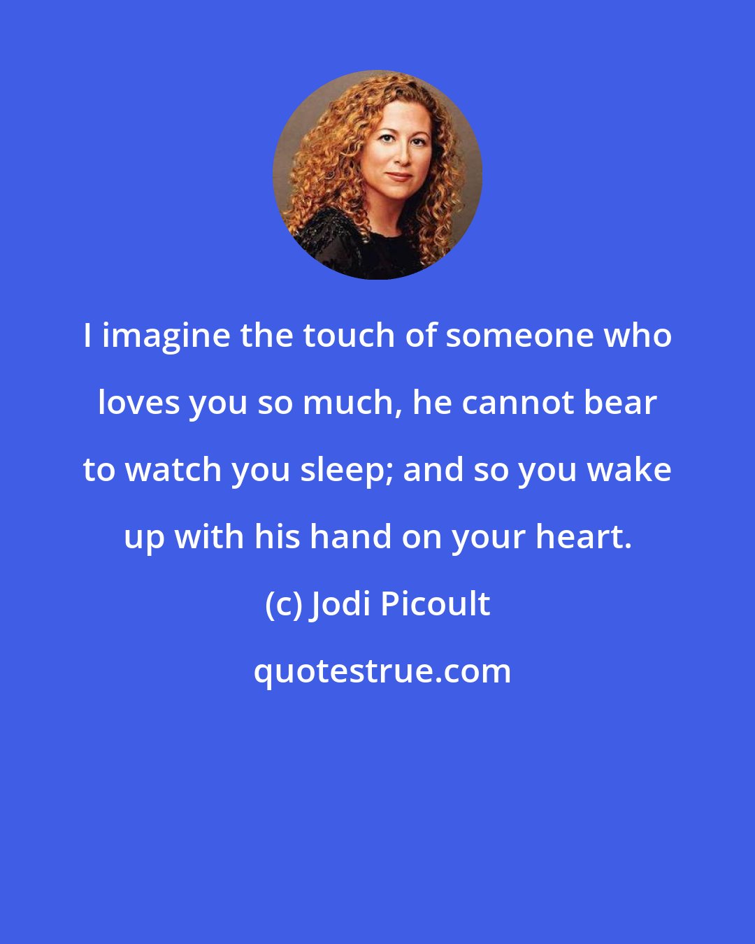 Jodi Picoult: I imagine the touch of someone who loves you so much, he cannot bear to watch you sleep; and so you wake up with his hand on your heart.