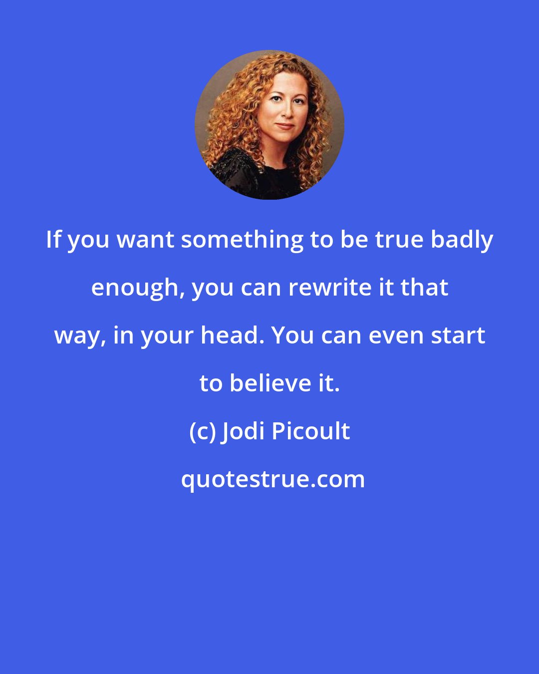 Jodi Picoult: If you want something to be true badly enough, you can rewrite it that way, in your head. You can even start to believe it.