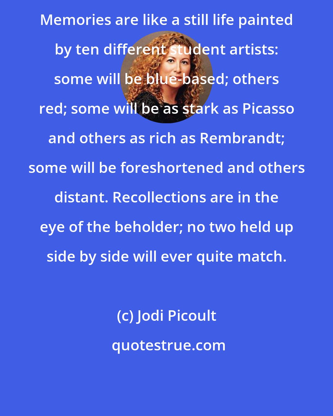 Jodi Picoult: Memories are like a still life painted by ten different student artists: some will be blue-based; others red; some will be as stark as Picasso and others as rich as Rembrandt; some will be foreshortened and others distant. Recollections are in the eye of the beholder; no two held up side by side will ever quite match.