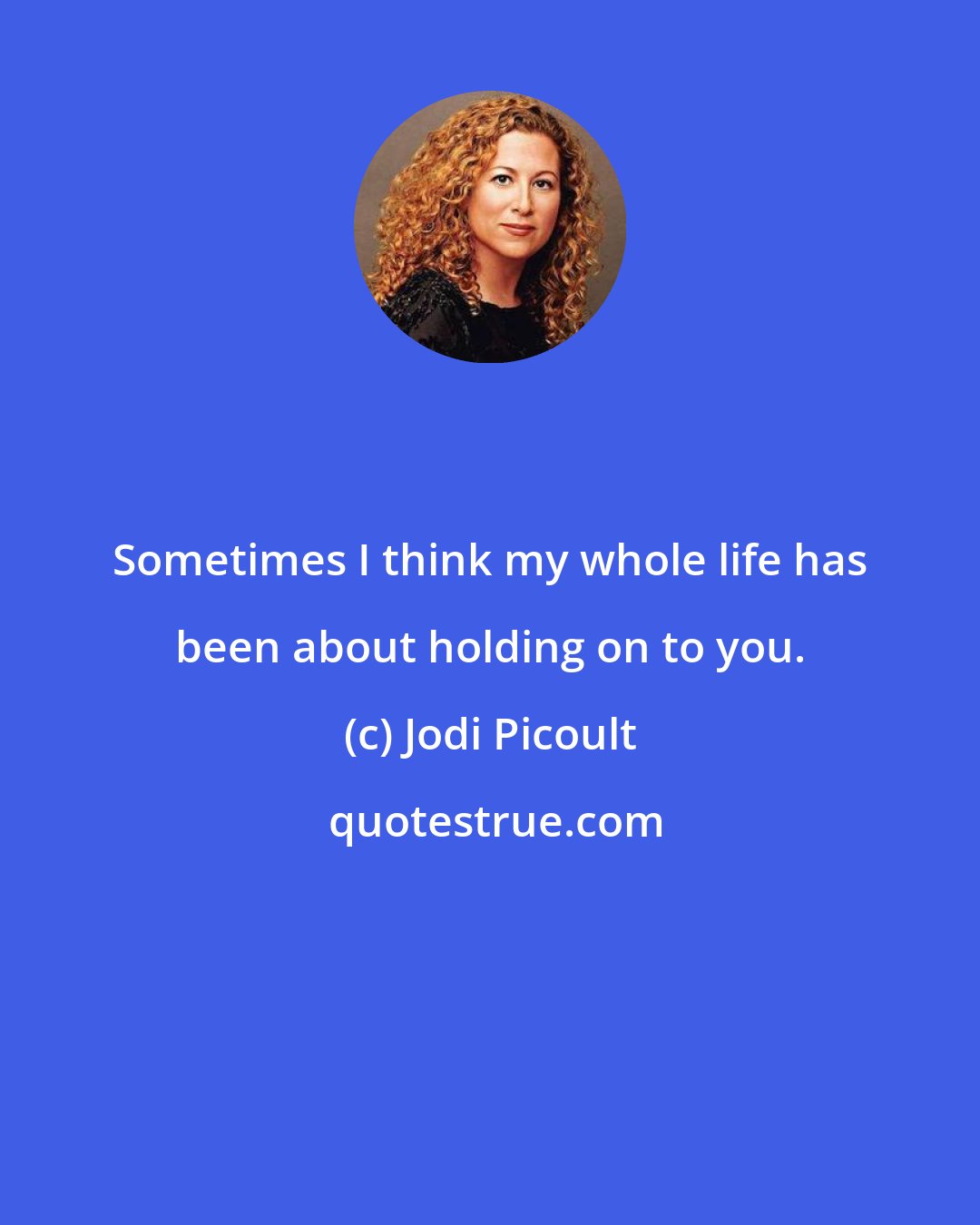 Jodi Picoult: Sometimes I think my whole life has been about holding on to you.