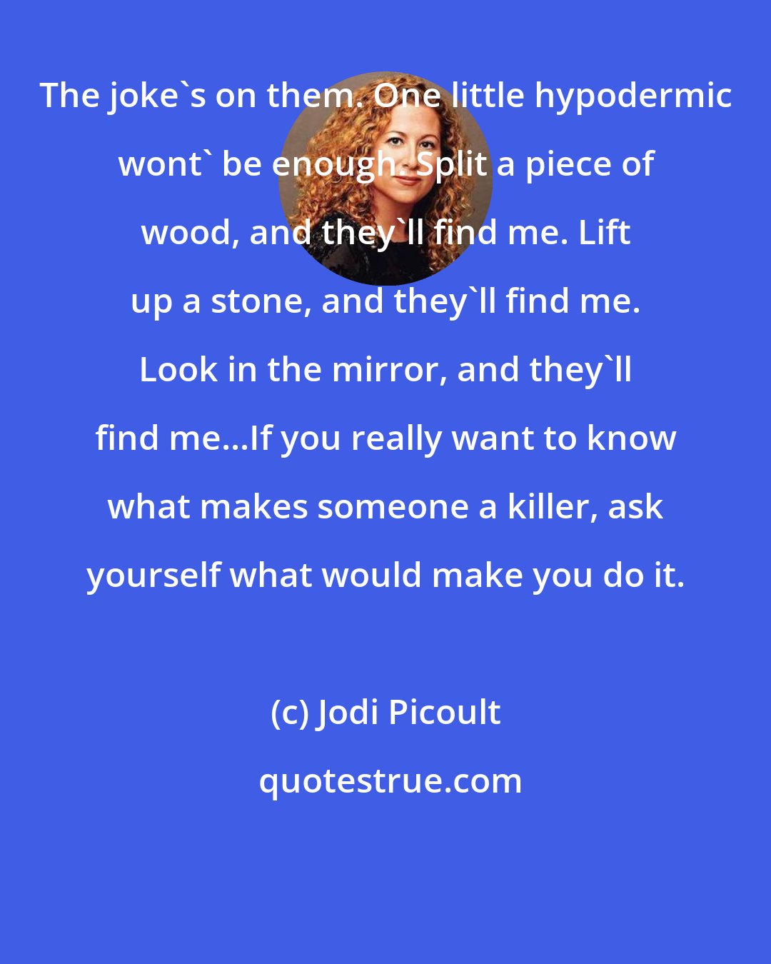 Jodi Picoult: The joke's on them. One little hypodermic wont' be enough. Split a piece of wood, and they'll find me. Lift up a stone, and they'll find me. Look in the mirror, and they'll find me...If you really want to know what makes someone a killer, ask yourself what would make you do it.