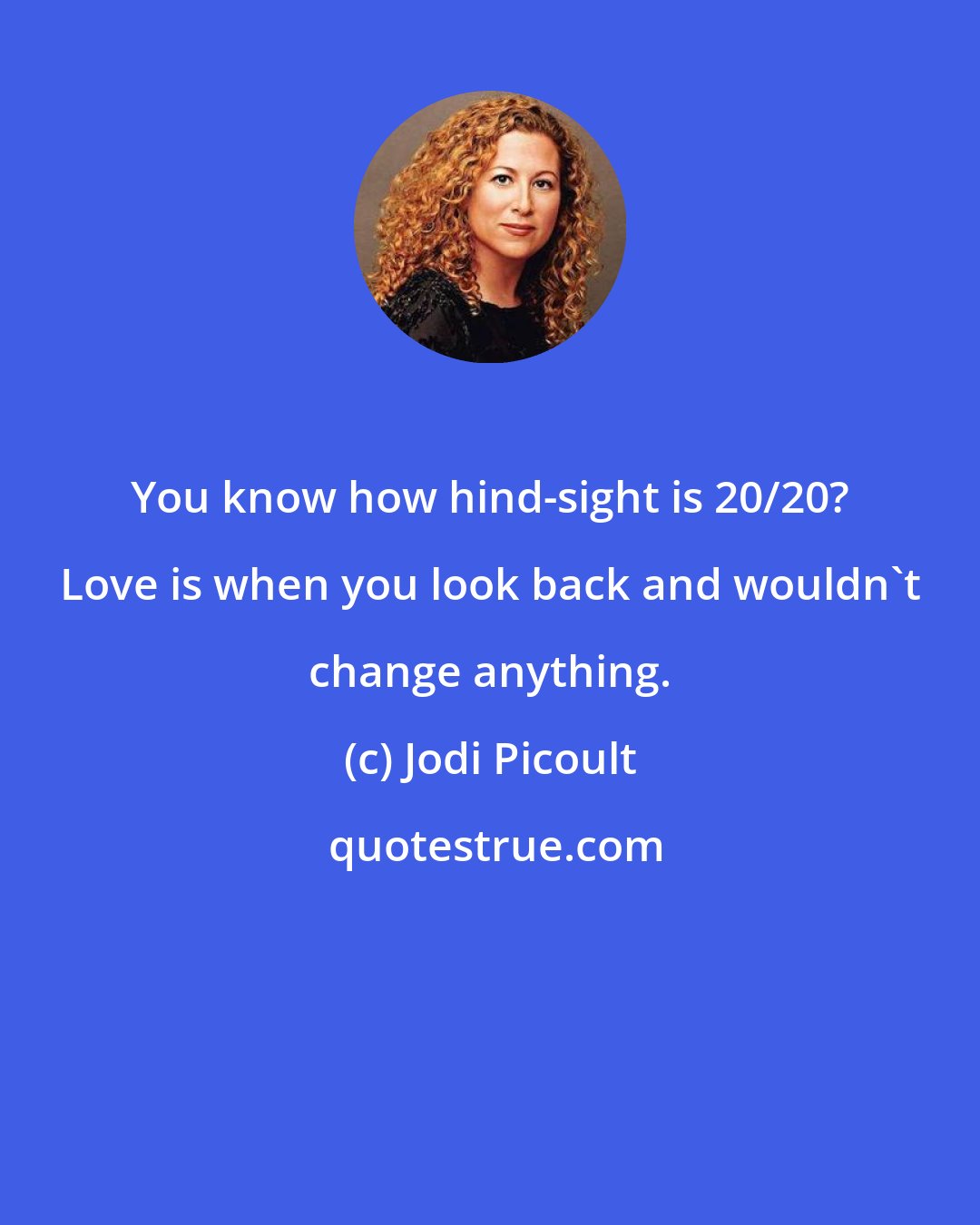 Jodi Picoult: You know how hind-sight is 20/20? Love is when you look back and wouldn't change anything.