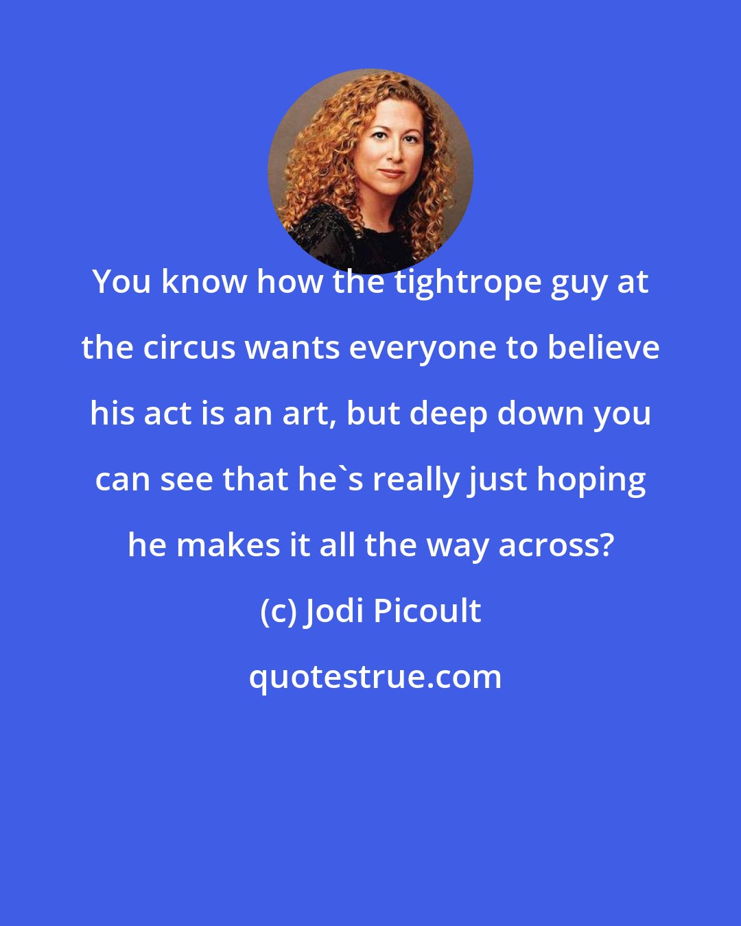 Jodi Picoult: You know how the tightrope guy at the circus wants everyone to believe his act is an art, but deep down you can see that he's really just hoping he makes it all the way across?