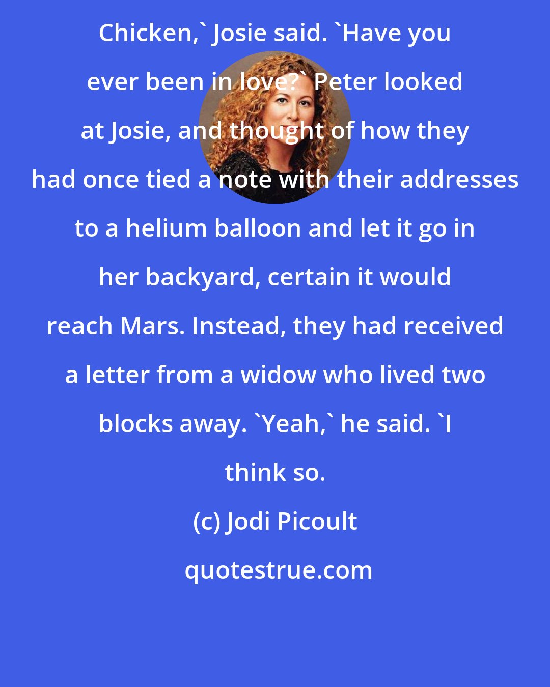Jodi Picoult: Chicken,' Josie said. 'Have you ever been in love?' Peter looked at Josie, and thought of how they had once tied a note with their addresses to a helium balloon and let it go in her backyard, certain it would reach Mars. Instead, they had received a letter from a widow who lived two blocks away. 'Yeah,' he said. 'I think so.