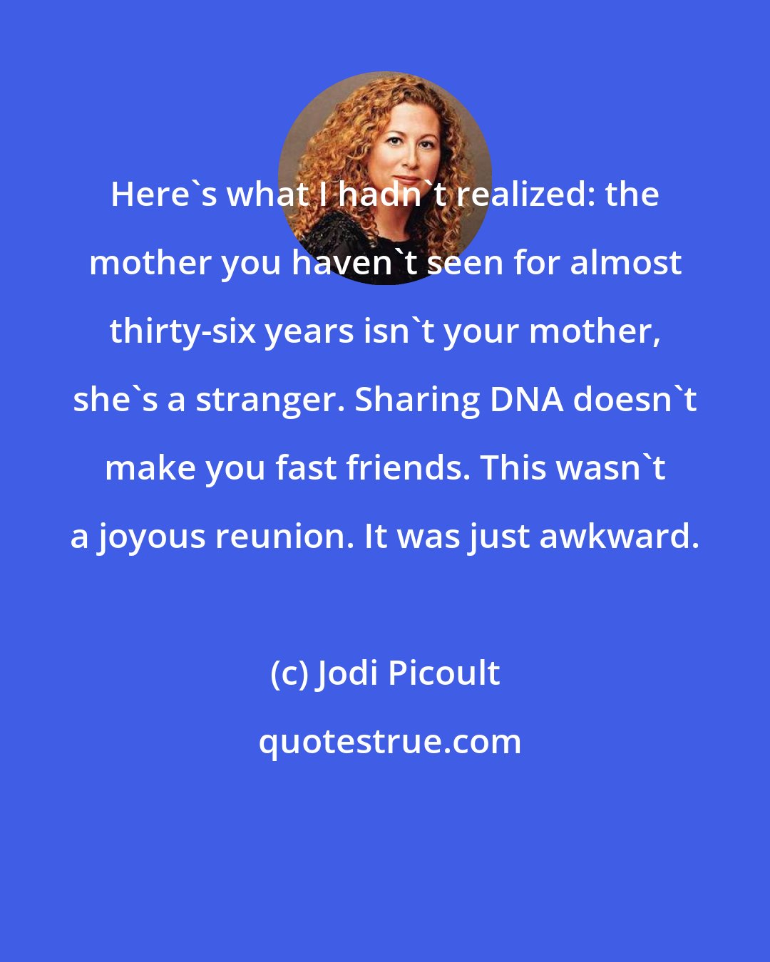 Jodi Picoult: Here's what I hadn't realized: the mother you haven't seen for almost thirty-six years isn't your mother, she's a stranger. Sharing DNA doesn't make you fast friends. This wasn't a joyous reunion. It was just awkward.