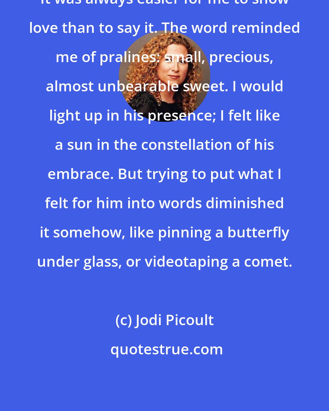 Jodi Picoult: It was always easier for me to show love than to say it. The word reminded me of pralines: small, precious, almost unbearable sweet. I would light up in his presence; I felt like a sun in the constellation of his embrace. But trying to put what I felt for him into words diminished it somehow, like pinning a butterfly under glass, or videotaping a comet.