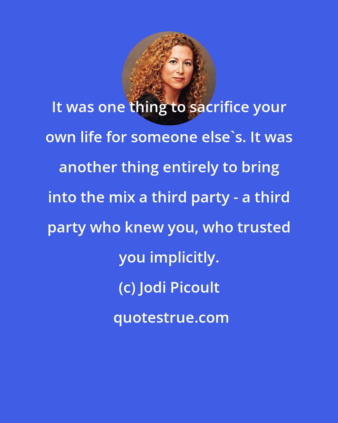 Jodi Picoult: It was one thing to sacrifice your own life for someone else's. It was another thing entirely to bring into the mix a third party - a third party who knew you, who trusted you implicitly.