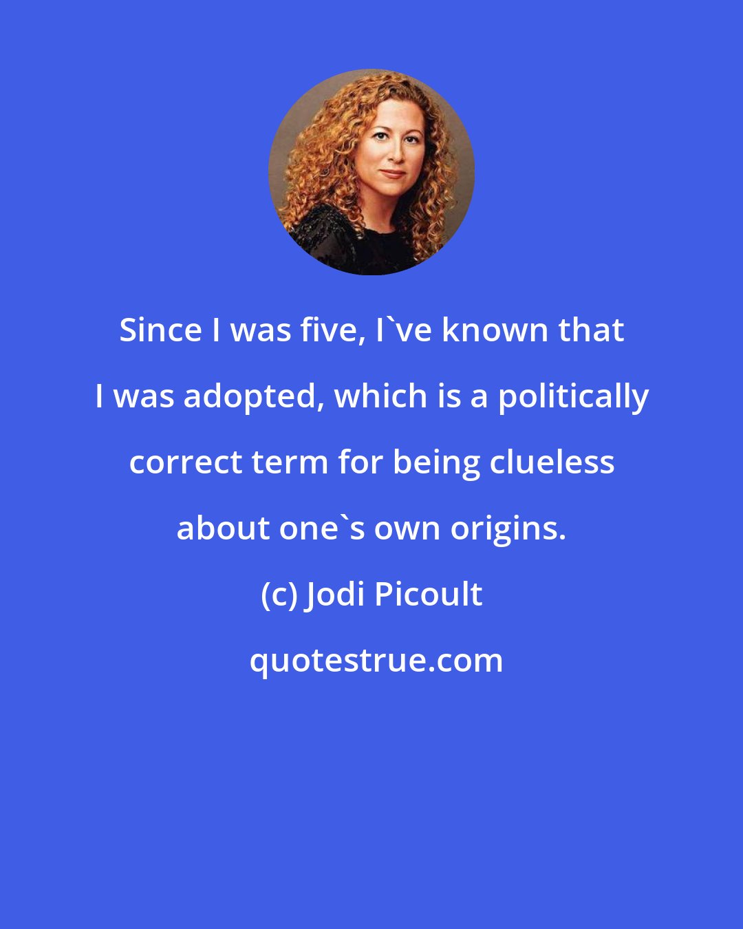 Jodi Picoult: Since I was five, I've known that I was adopted, which is a politically correct term for being clueless about one's own origins.