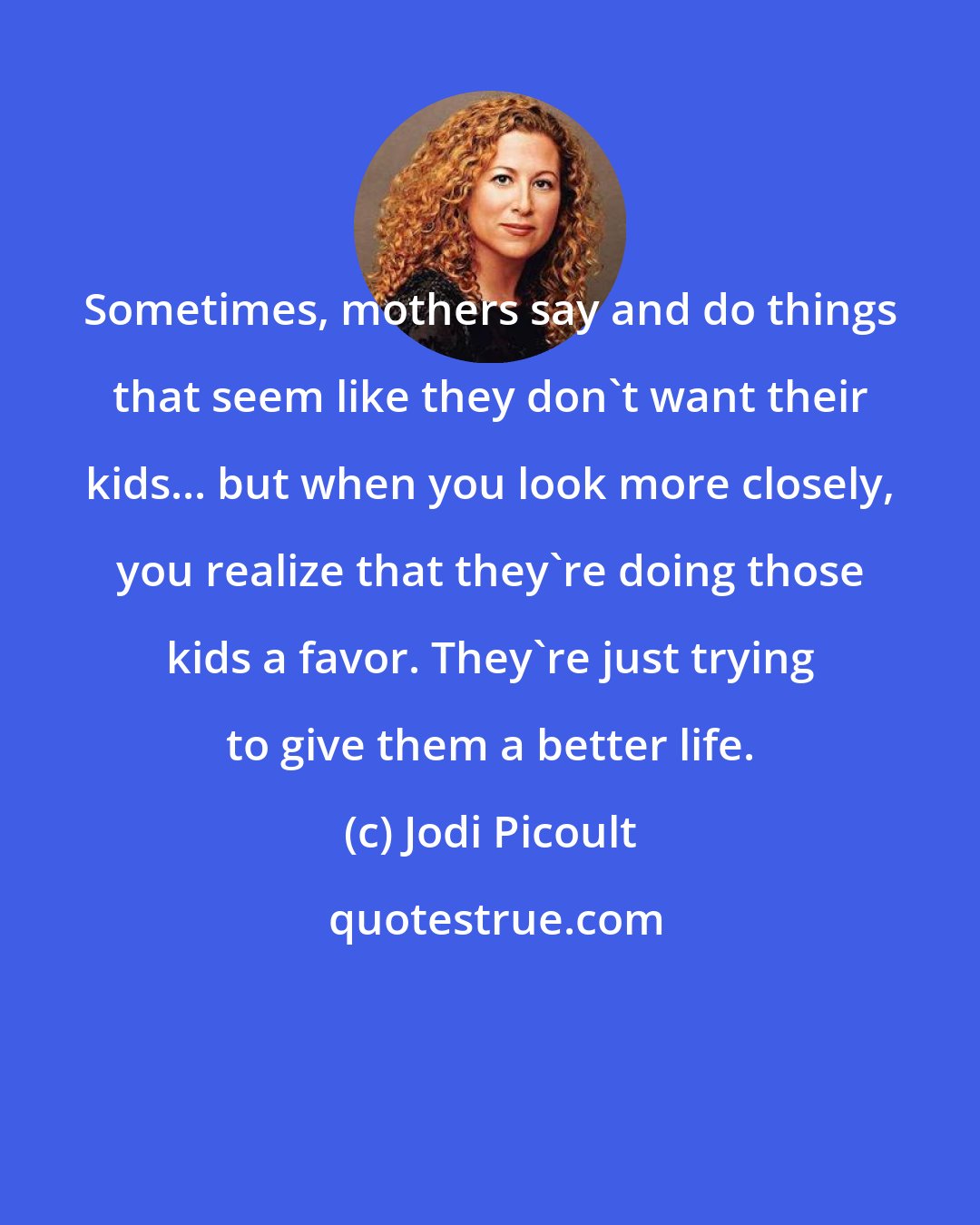 Jodi Picoult: Sometimes, mothers say and do things that seem like they don't want their kids... but when you look more closely, you realize that they're doing those kids a favor. They're just trying to give them a better life.