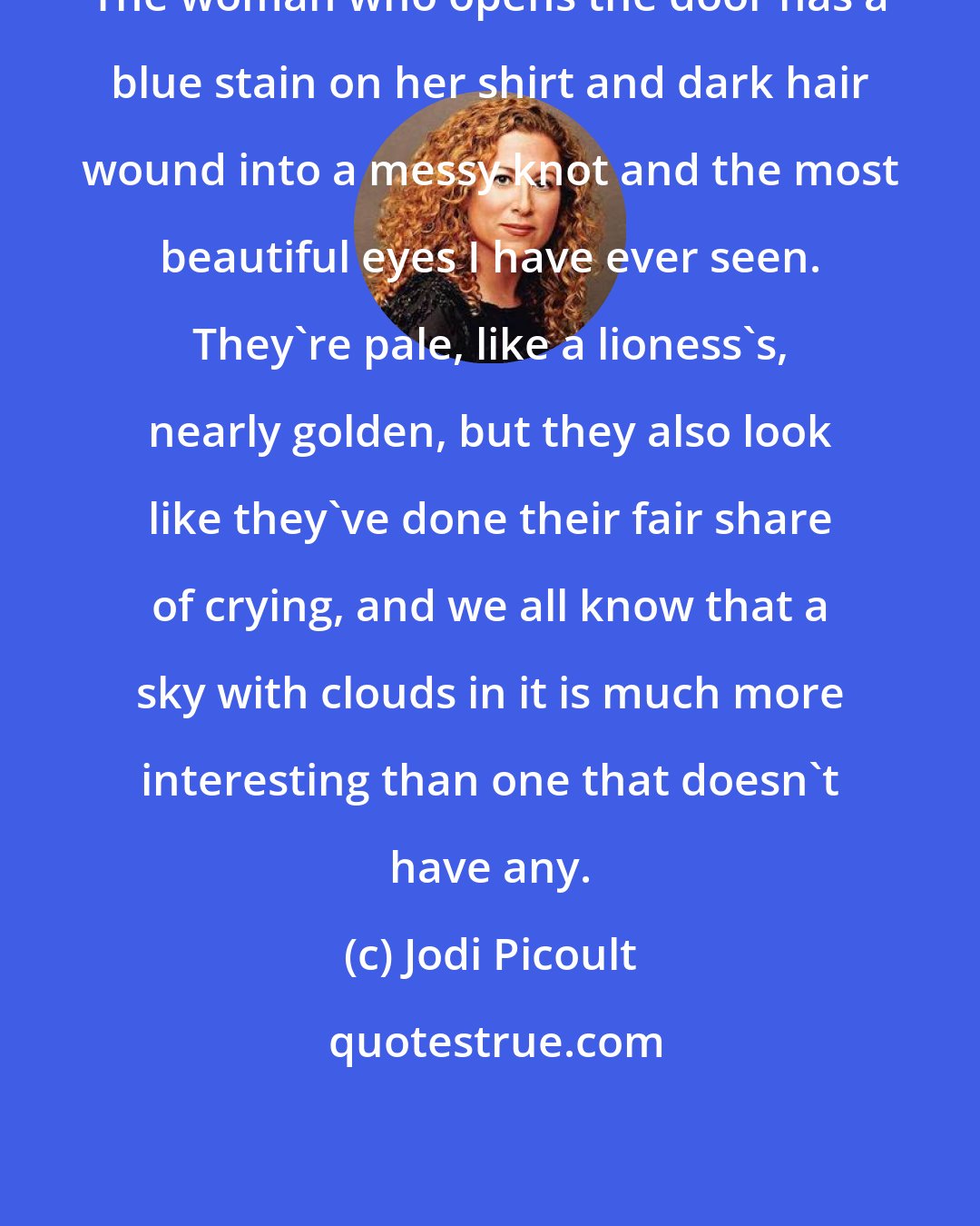 Jodi Picoult: The woman who opens the door has a blue stain on her shirt and dark hair wound into a messy knot and the most beautiful eyes I have ever seen. They're pale, like a lioness's, nearly golden, but they also look like they've done their fair share of crying, and we all know that a sky with clouds in it is much more interesting than one that doesn't have any.