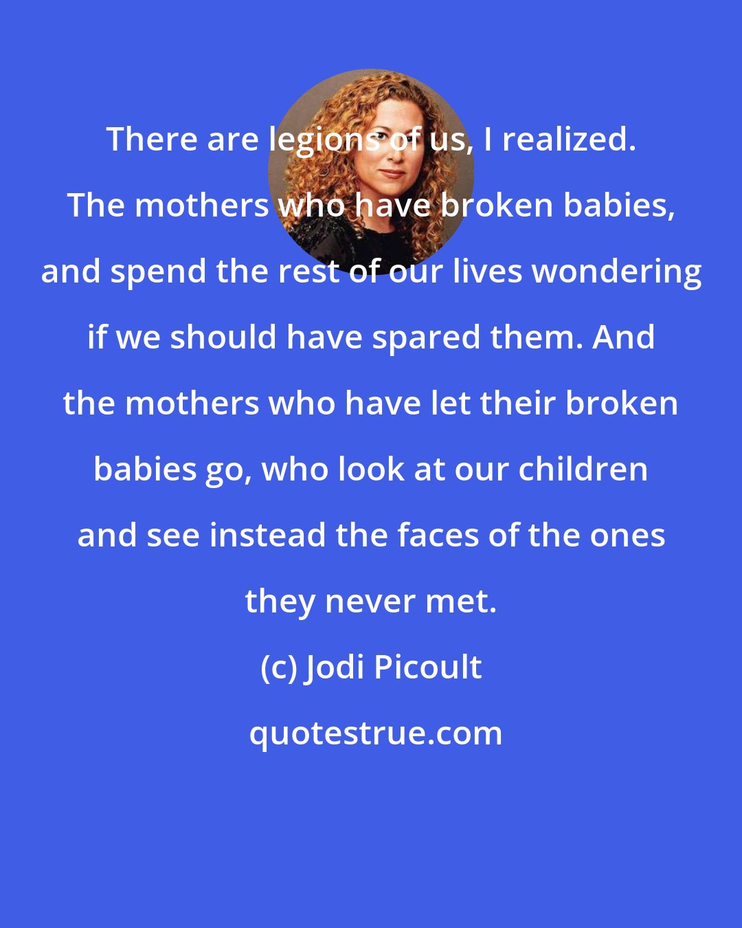 Jodi Picoult: There are legions of us, I realized. The mothers who have broken babies, and spend the rest of our lives wondering if we should have spared them. And the mothers who have let their broken babies go, who look at our children and see instead the faces of the ones they never met.