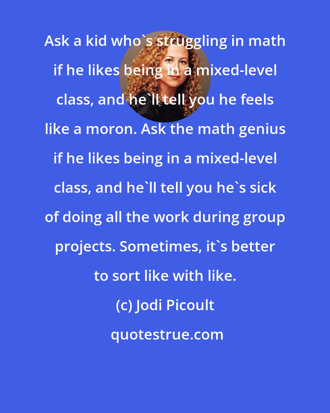 Jodi Picoult: Ask a kid who's struggling in math if he likes being in a mixed-level class, and he'll tell you he feels like a moron. Ask the math genius if he likes being in a mixed-level class, and he'll tell you he's sick of doing all the work during group projects. Sometimes, it's better to sort like with like.
