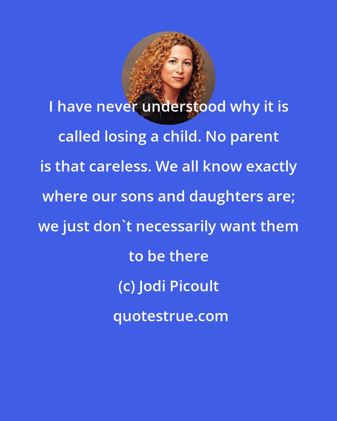 Jodi Picoult: I have never understood why it is called losing a child. No parent is that careless. We all know exactly where our sons and daughters are; we just don't necessarily want them to be there