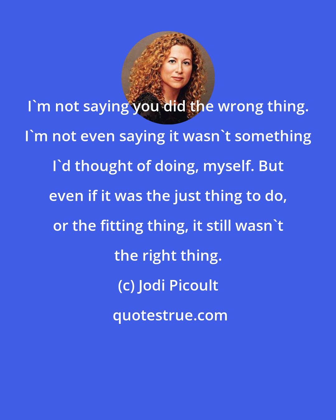 Jodi Picoult: I'm not saying you did the wrong thing. I'm not even saying it wasn't something I'd thought of doing, myself. But even if it was the just thing to do, or the fitting thing, it still wasn't the right thing.