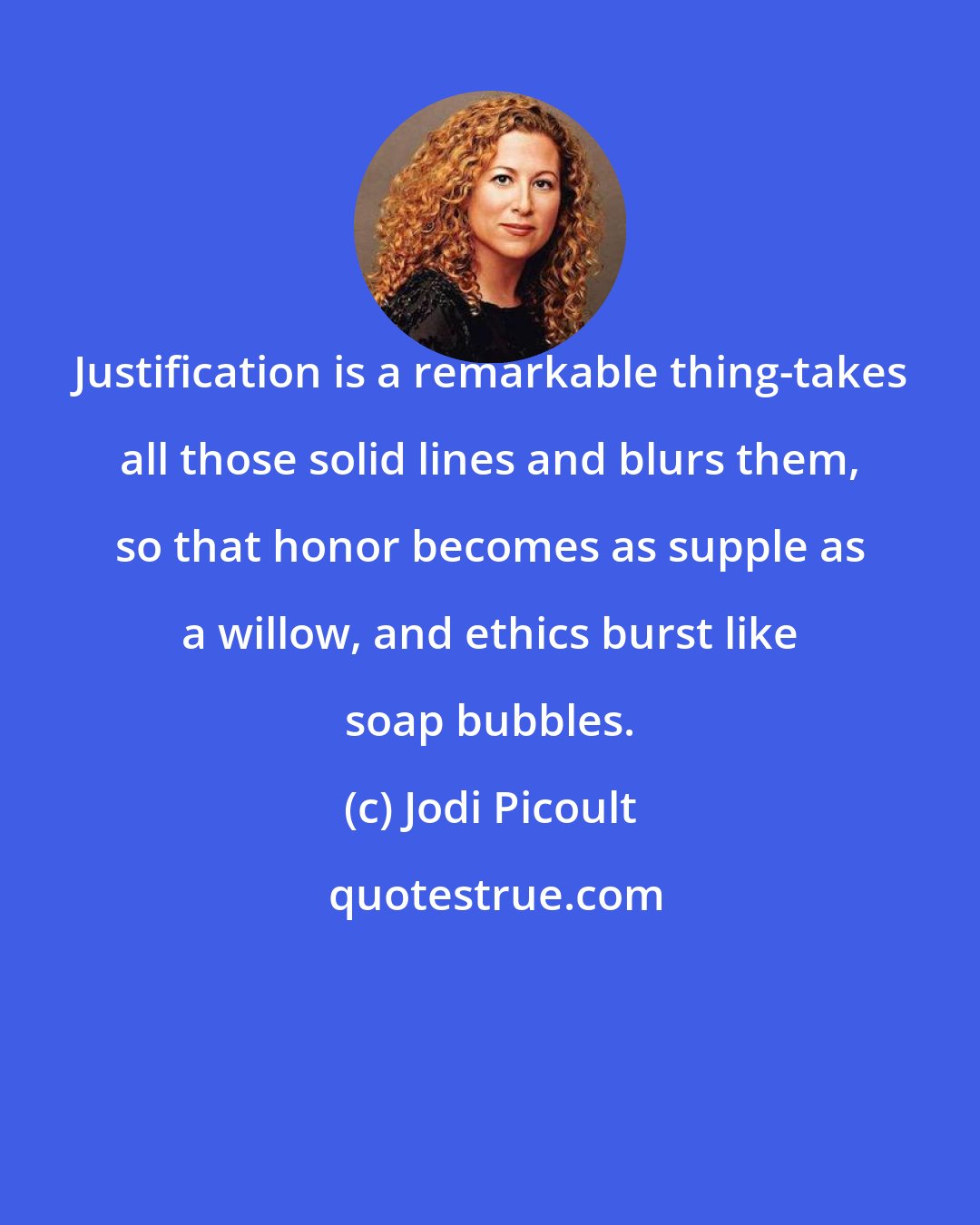 Jodi Picoult: Justification is a remarkable thing-takes all those solid lines and blurs them, so that honor becomes as supple as a willow, and ethics burst like soap bubbles.