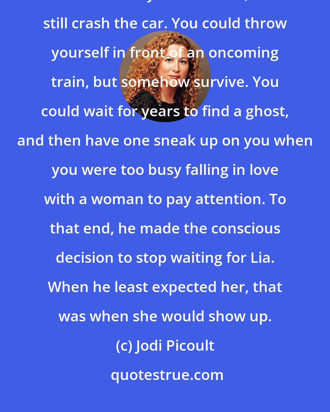 Jodi Picoult: Ross was a firm believer that you could not force circumstance. You could buckle your seat belt, but still crash the car. You could throw yourself in front of an oncoming train, but somehow survive. You could wait for years to find a ghost, and then have one sneak up on you when you were too busy falling in love with a woman to pay attention. To that end, he made the conscious decision to stop waiting for Lia. When he least expected her, that was when she would show up.