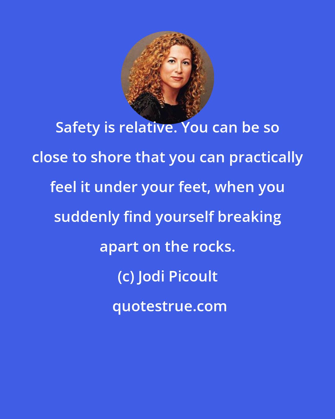 Jodi Picoult: Safety is relative. You can be so close to shore that you can practically feel it under your feet, when you suddenly find yourself breaking apart on the rocks.