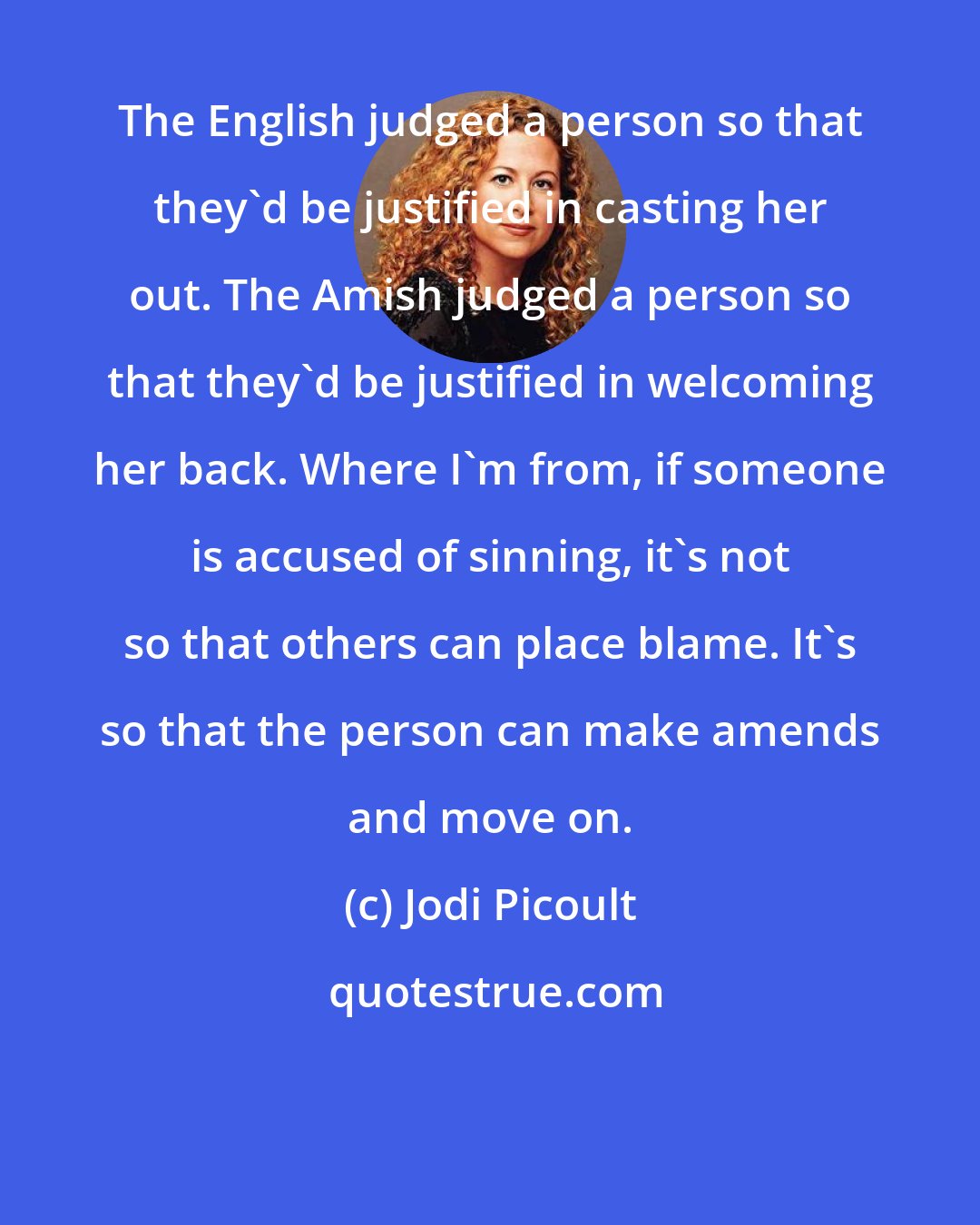 Jodi Picoult: The English judged a person so that they'd be justified in casting her out. The Amish judged a person so that they'd be justified in welcoming her back. Where I'm from, if someone is accused of sinning, it's not so that others can place blame. It's so that the person can make amends and move on.