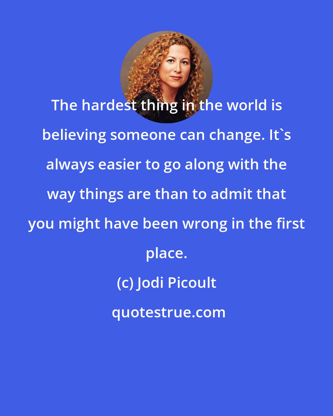 Jodi Picoult: The hardest thing in the world is believing someone can change. It's always easier to go along with the way things are than to admit that you might have been wrong in the first place.