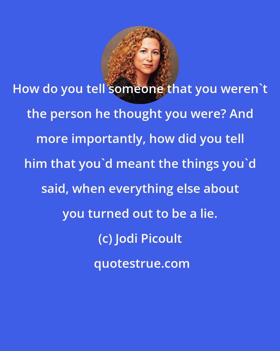Jodi Picoult: How do you tell someone that you weren't the person he thought you were? And more importantly, how did you tell him that you'd meant the things you'd said, when everything else about you turned out to be a lie.