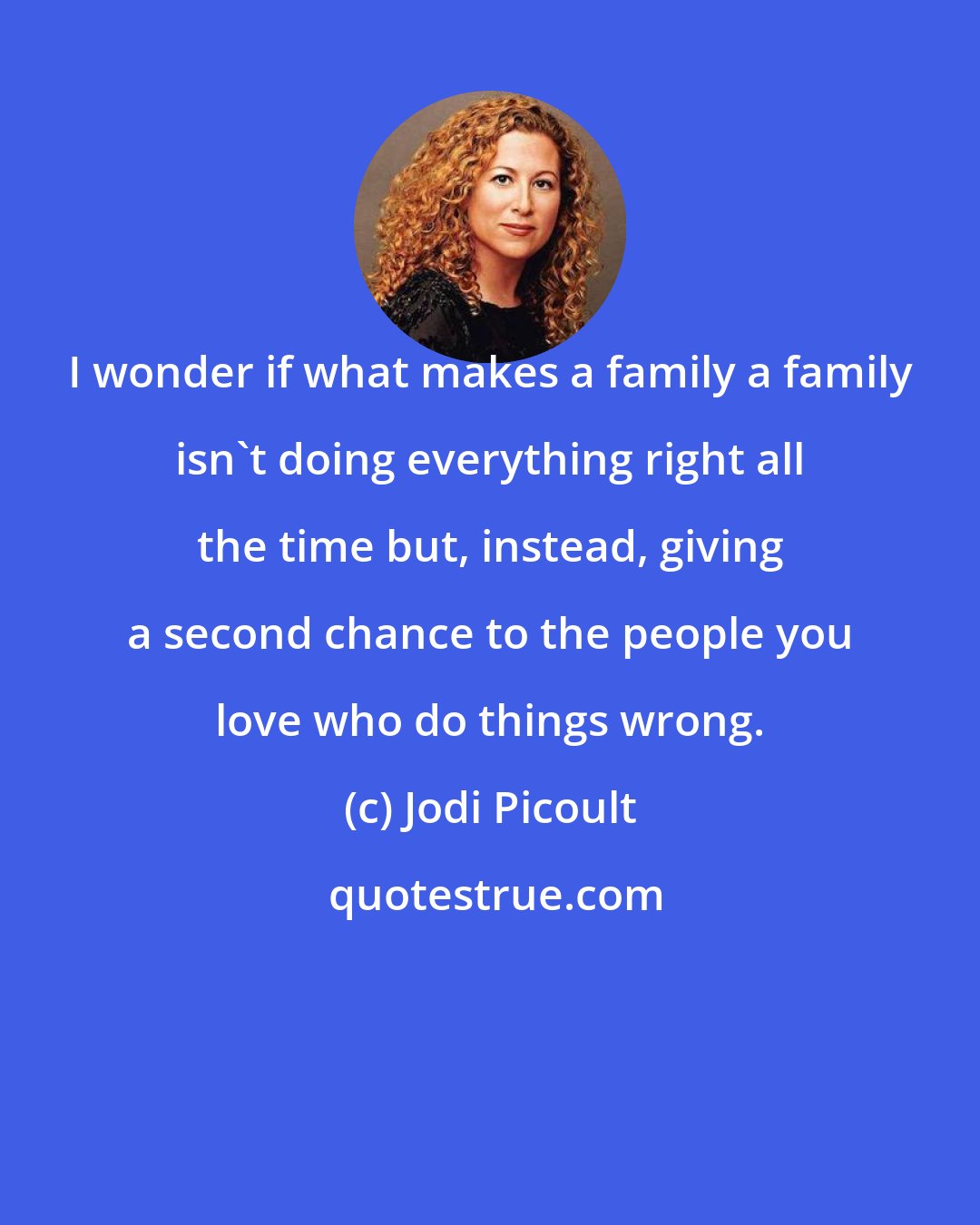 Jodi Picoult: I wonder if what makes a family a family isn't doing everything right all the time but, instead, giving a second chance to the people you love who do things wrong.