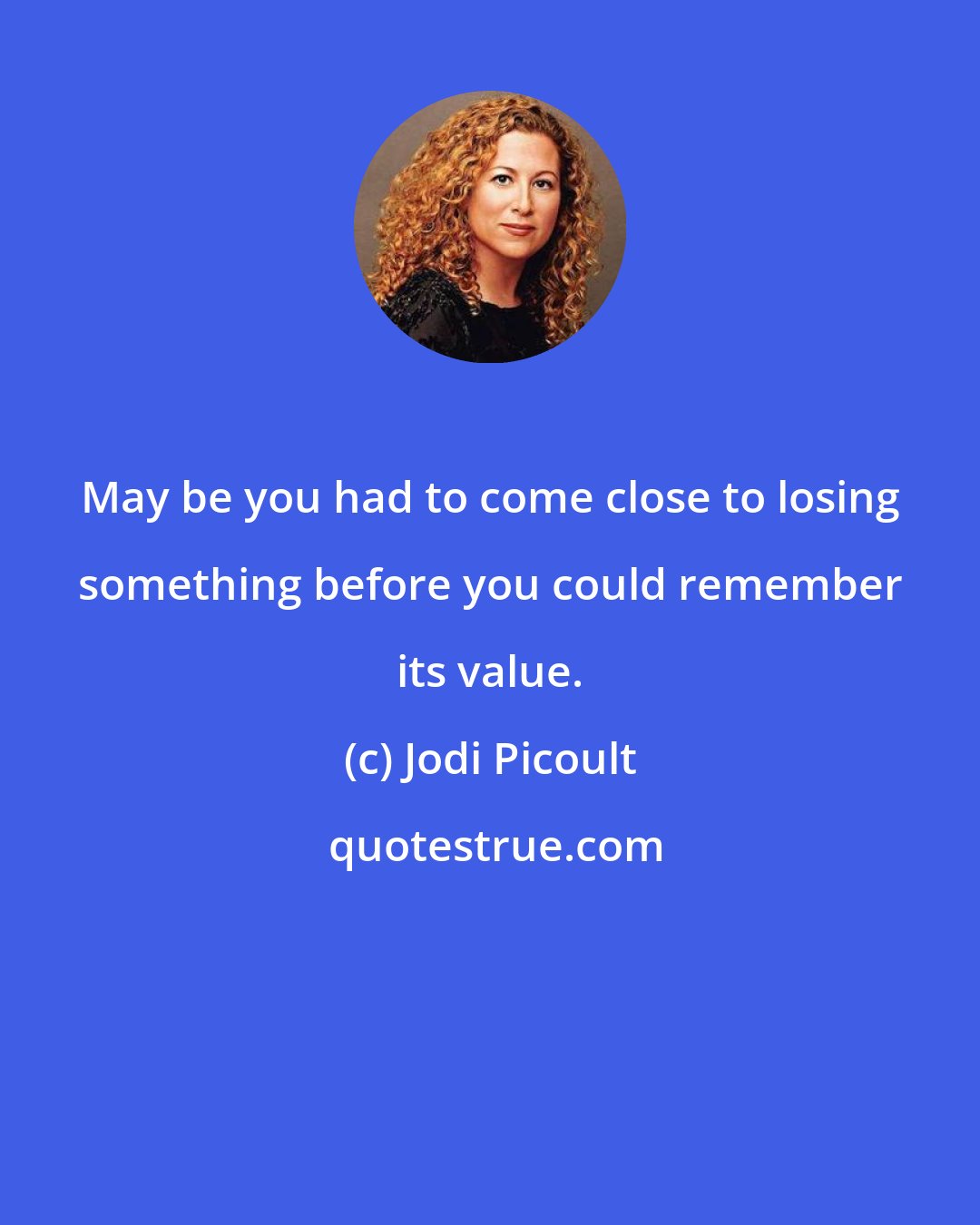 Jodi Picoult: May be you had to come close to losing something before you could remember its value.