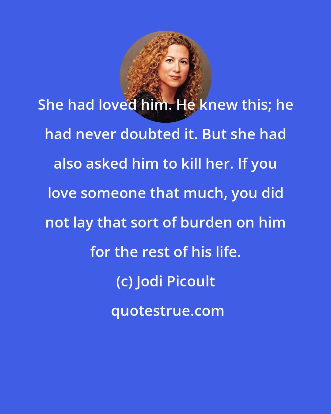Jodi Picoult: She had loved him. He knew this; he had never doubted it. But she had also asked him to kill her. If you love someone that much, you did not lay that sort of burden on him for the rest of his life.
