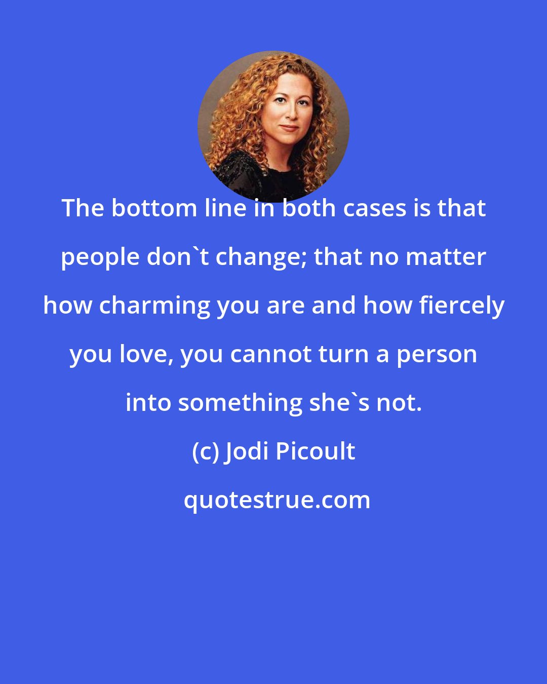 Jodi Picoult: The bottom line in both cases is that people don't change; that no matter how charming you are and how fiercely you love, you cannot turn a person into something she's not.