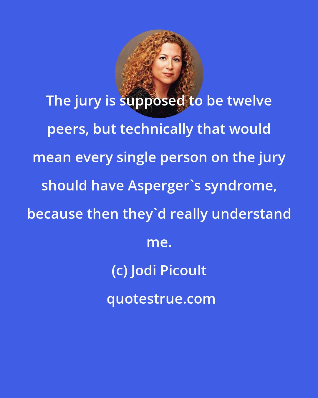 Jodi Picoult: The jury is supposed to be twelve peers, but technically that would mean every single person on the jury should have Asperger's syndrome, because then they'd really understand me.