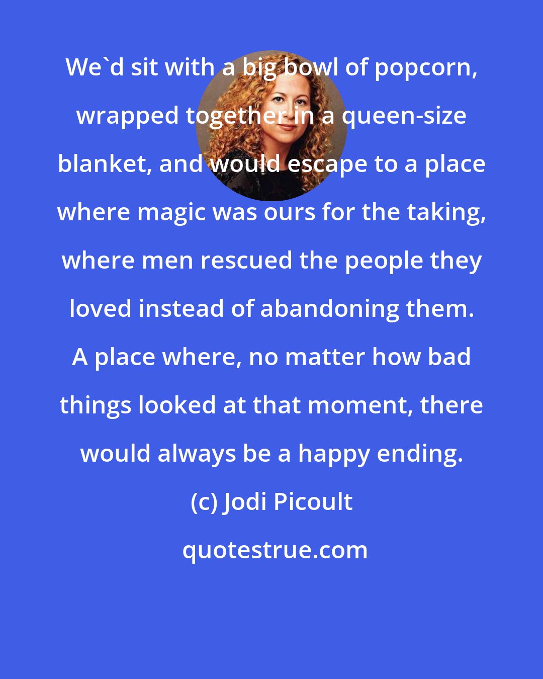 Jodi Picoult: We'd sit with a big bowl of popcorn, wrapped together in a queen-size blanket, and would escape to a place where magic was ours for the taking, where men rescued the people they loved instead of abandoning them. A place where, no matter how bad things looked at that moment, there would always be a happy ending.