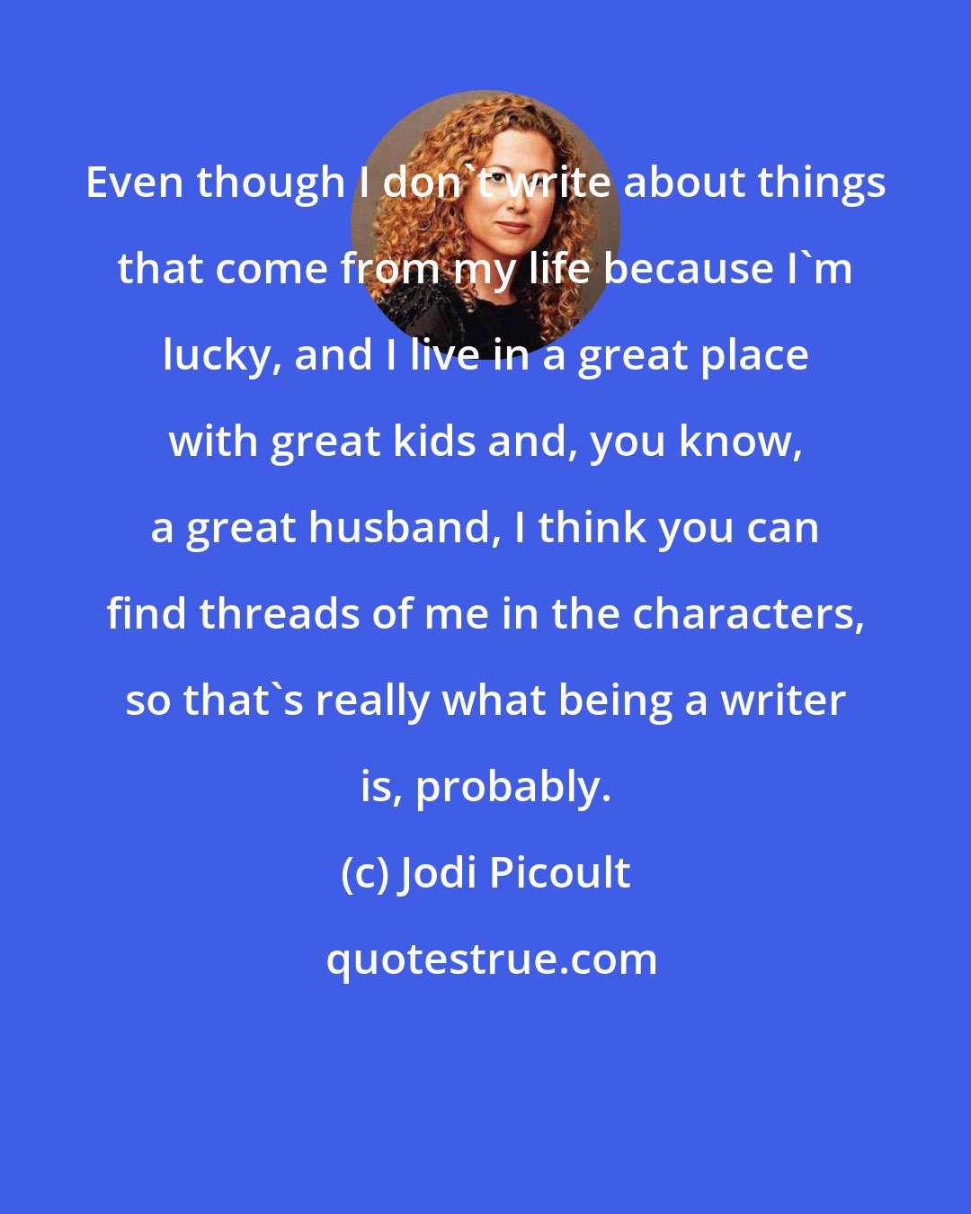 Jodi Picoult: Even though I don't write about things that come from my life because I'm lucky, and I live in a great place with great kids and, you know, a great husband, I think you can find threads of me in the characters, so that's really what being a writer is, probably.