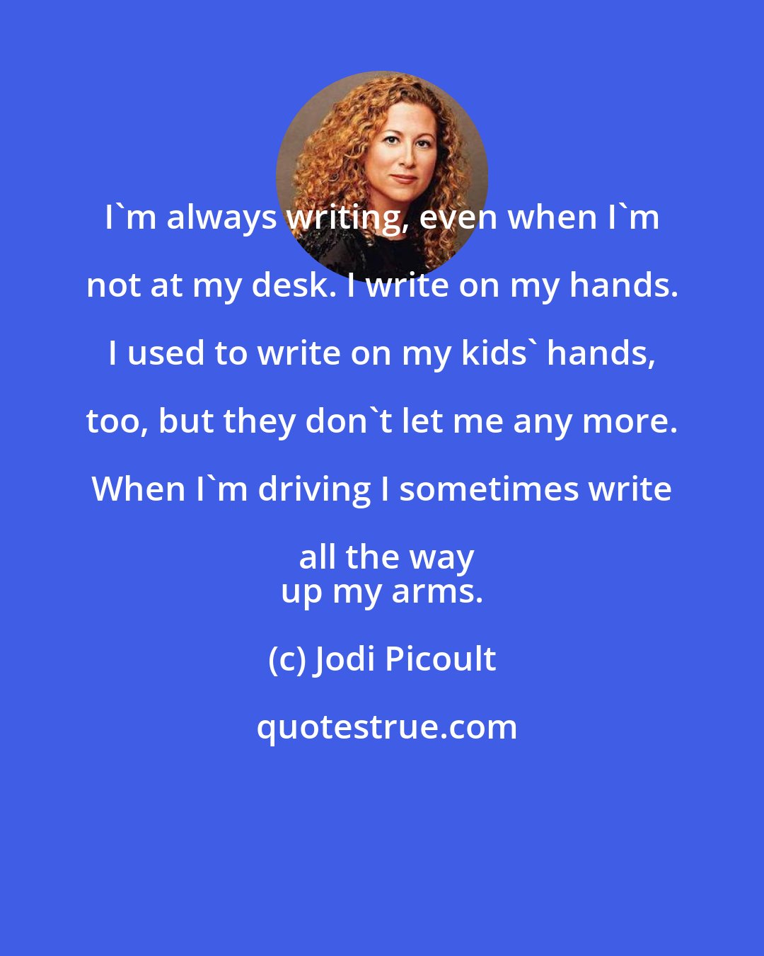 Jodi Picoult: I'm always writing, even when I'm not at my desk. I write on my hands. I used to write on my kids' hands, too, but they don't let me any more. When I'm driving I sometimes write all the way
 up my arms.