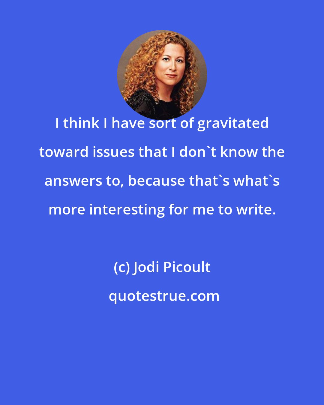 Jodi Picoult: I think I have sort of gravitated toward issues that I don't know the answers to, because that's what's more interesting for me to write.