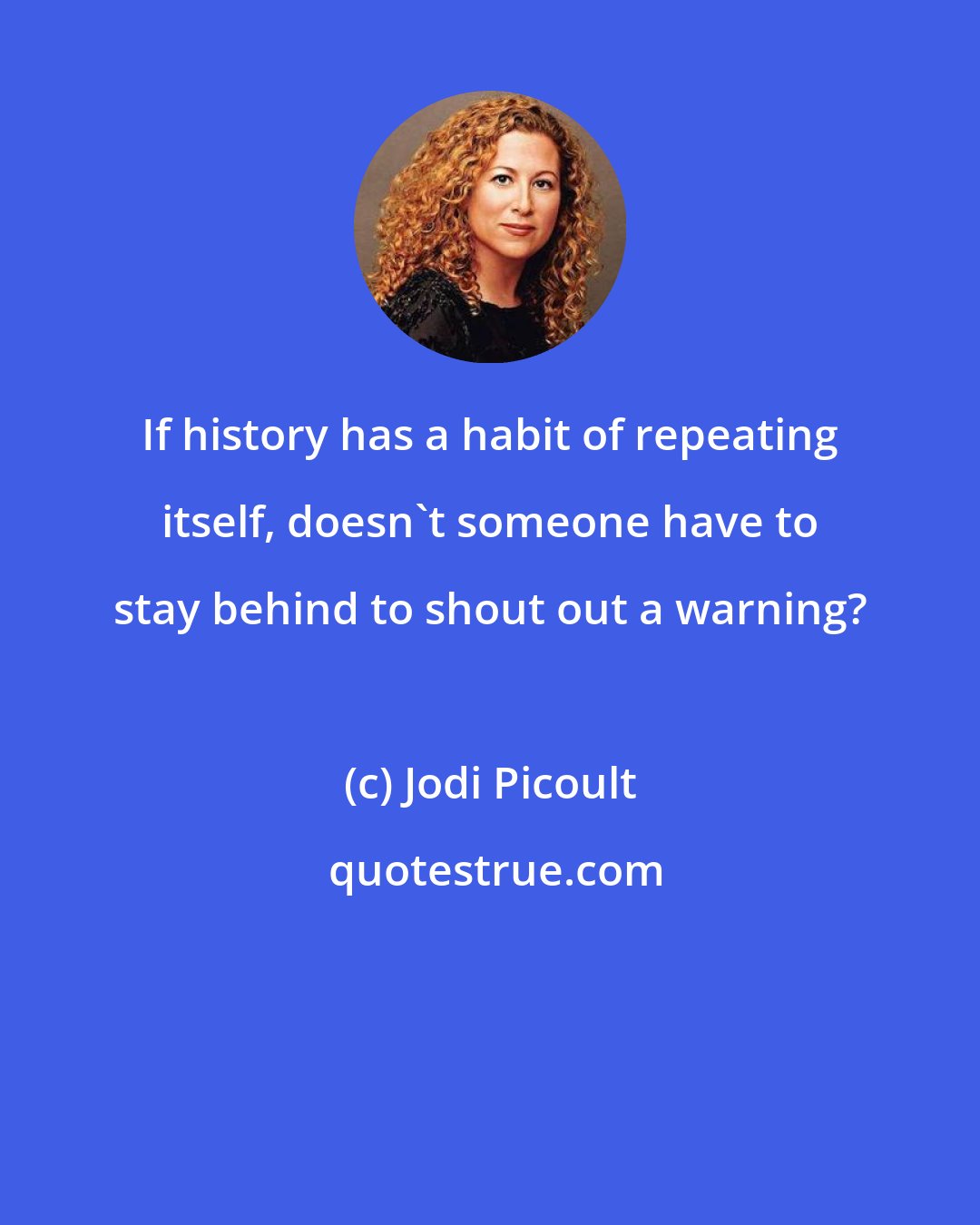 Jodi Picoult: If history has a habit of repeating itself, doesn't someone have to stay behind to shout out a warning?