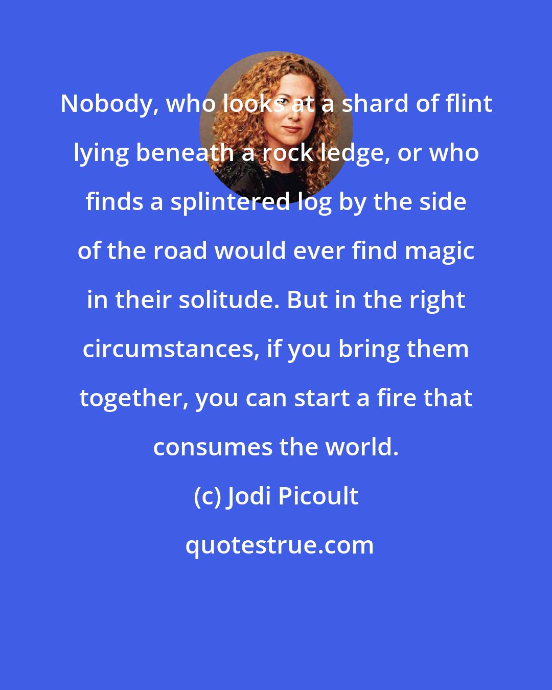 Jodi Picoult: Nobody, who looks at a shard of flint lying beneath a rock ledge, or who finds a splintered log by the side of the road would ever find magic in their solitude. But in the right circumstances, if you bring them together, you can start a fire that consumes the world.